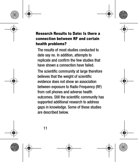 11Research Results to Date: Is there a connection between RF and certain health problems?The results of most studies conducted to date say no. In addition, attempts to replicate and confirm the few studies that have shown a connection have failed.The scientific community at large therefore believes that the weight of scientific evidence does not show an association between exposure to Radio Frequency (RF) from cell phones and adverse health outcomes. Still the scientific community has supported additional research to address gaps in knowledge. Some of these studies are described below.