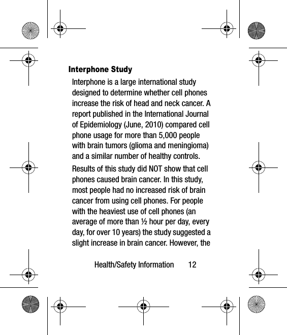 Health/Safety Information       12Interphone StudyInterphone is a large international study designed to determine whether cell phones increase the risk of head and neck cancer. A report published in the International Journal of Epidemiology (June, 2010) compared cell phone usage for more than 5,000 people with brain tumors (glioma and meningioma) and a similar number of healthy controls.Results of this study did NOT show that cell phones caused brain cancer. In this study, most people had no increased risk of brain cancer from using cell phones. For people with the heaviest use of cell phones (an average of more than ½ hour per day, every day, for over 10 years) the study suggested a slight increase in brain cancer. However, the 