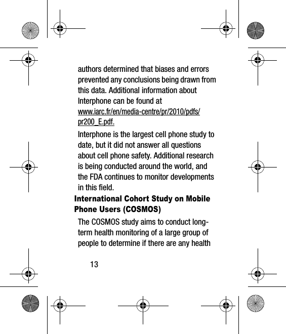 13authors determined that biases and errors prevented any conclusions being drawn from this data. Additional information about Interphone can be found at www.iarc.fr/en/media-centre/pr/2010/pdfs/pr200_E.pdf.Interphone is the largest cell phone study to date, but it did not answer all questions about cell phone safety. Additional research is being conducted around the world, and the FDA continues to monitor developments in this field.International Cohort Study on Mobile Phone Users (COSMOS)The COSMOS study aims to conduct long-term health monitoring of a large group of people to determine if there are any health 