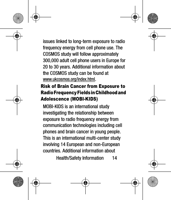 Health/Safety Information       14issues linked to long-term exposure to radio frequency energy from cell phone use. The COSMOS study will follow approximately 300,000 adult cell phone users in Europe for 20 to 30 years. Additional information about the COSMOS study can be found atwww.ukcosmos.org/index.html.Risk of Brain Cancer from Exposure to Radio Frequency Fields in Childhood and Adolescence (MOBI-KIDS)MOBI-KIDS is an international study investigating the relationship between exposure to radio frequency energy from communication technologies including cell phones and brain cancer in young people. This is an international multi-center study involving 14 European and non-European countries. Additional information about 