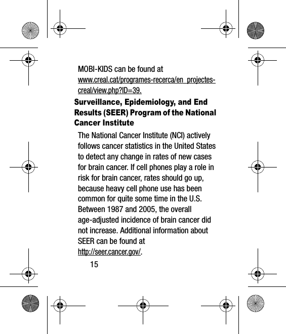 15MOBI-KIDS can be found atwww.creal.cat/programes-recerca/en_projectes-creal/view.php?ID=39.Surveillance, Epidemiology, and End Results (SEER) Program of the National Cancer InstituteThe National Cancer Institute (NCI) actively follows cancer statistics in the United States to detect any change in rates of new cases for brain cancer. If cell phones play a role in risk for brain cancer, rates should go up, because heavy cell phone use has been common for quite some time in the U.S. Between 1987 and 2005, the overall age-adjusted incidence of brain cancer did not increase. Additional information about SEER can be found at http://seer.cancer.gov/.