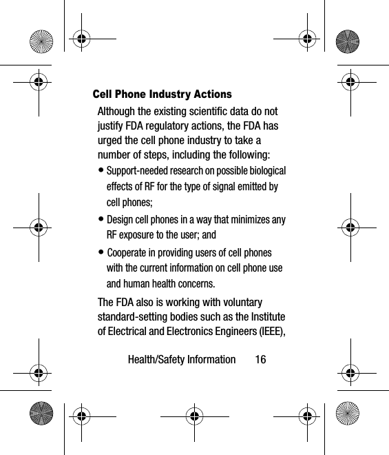 Health/Safety Information       16Cell Phone Industry ActionsAlthough the existing scientific data do not justify FDA regulatory actions, the FDA has urged the cell phone industry to take a number of steps, including the following:• Support-needed research on possible biological effects of RF for the type of signal emitted by cell phones;• Design cell phones in a way that minimizes any RF exposure to the user; and• Cooperate in providing users of cell phones with the current information on cell phone use and human health concerns.The FDA also is working with voluntary standard-setting bodies such as the Institute of Electrical and Electronics Engineers (IEEE), 