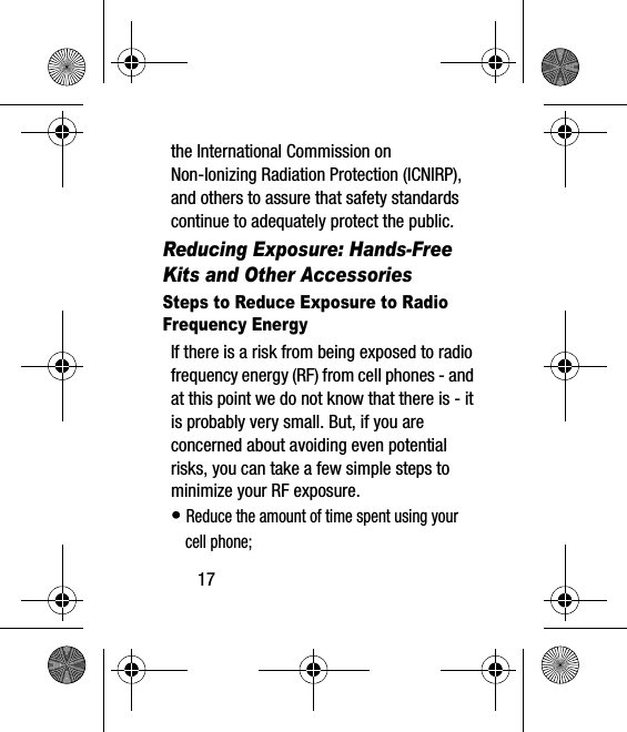 17the International Commission on Non-Ionizing Radiation Protection (ICNIRP), and others to assure that safety standards continue to adequately protect the public.Reducing Exposure: Hands-Free Kits and Other AccessoriesSteps to Reduce Exposure to Radio Frequency EnergyIf there is a risk from being exposed to radio frequency energy (RF) from cell phones - and at this point we do not know that there is - it is probably very small. But, if you are concerned about avoiding even potential risks, you can take a few simple steps to minimize your RF exposure.• Reduce the amount of time spent using your cell phone;