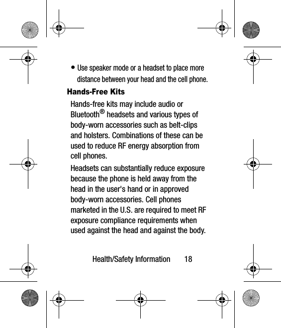 Health/Safety Information       18• Use speaker mode or a headset to place more distance between your head and the cell phone.Hands-Free KitsHands-free kits may include audio or Bluetooth® headsets and various types of body-worn accessories such as belt-clips and holsters. Combinations of these can be used to reduce RF energy absorption from cell phones.Headsets can substantially reduce exposure because the phone is held away from the head in the user&apos;s hand or in approved body-worn accessories. Cell phones marketed in the U.S. are required to meet RF exposure compliance requirements when used against the head and against the body.