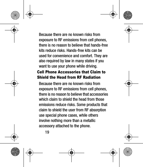 19Because there are no known risks from exposure to RF emissions from cell phones, there is no reason to believe that hands-free kits reduce risks. Hands-free kits can be used for convenience and comfort. They are also required by law in many states if you want to use your phone while driving.Cell Phone Accessories that Claim to Shield the Head from RF RadiationBecause there are no known risks from exposure to RF emissions from cell phones, there is no reason to believe that accessories which claim to shield the head from those emissions reduce risks. Some products that claim to shield the user from RF absorption use special phone cases, while others involve nothing more than a metallic accessory attached to the phone. 