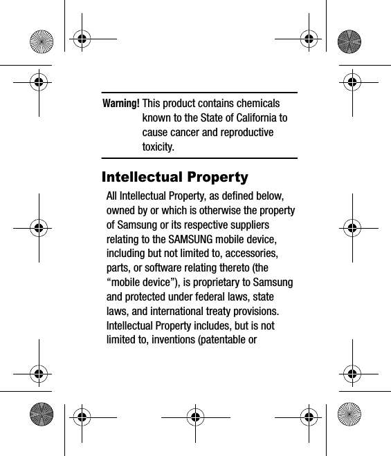 Warning! This product contains chemicals known to the State of California to cause cancer and reproductive toxicity.Intellectual PropertyAll Intellectual Property, as defined below, owned by or which is otherwise the property of Samsung or its respective suppliers relating to the SAMSUNG mobile device, including but not limited to, accessories, parts, or software relating thereto (the “mobile device”), is proprietary to Samsung and protected under federal laws, state laws, and international treaty provisions. Intellectual Property includes, but is not limited to, inventions (patentable or 