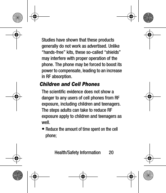 Health/Safety Information       20Studies have shown that these products generally do not work as advertised. Unlike “hands-free” kits, these so-called “shields” may interfere with proper operation of the phone. The phone may be forced to boost its power to compensate, leading to an increase in RF absorption.Children and Cell PhonesThe scientific evidence does not show a danger to any users of cell phones from RF exposure, including children and teenagers. The steps adults can take to reduce RF exposure apply to children and teenagers as well.• Reduce the amount of time spent on the cell phone;