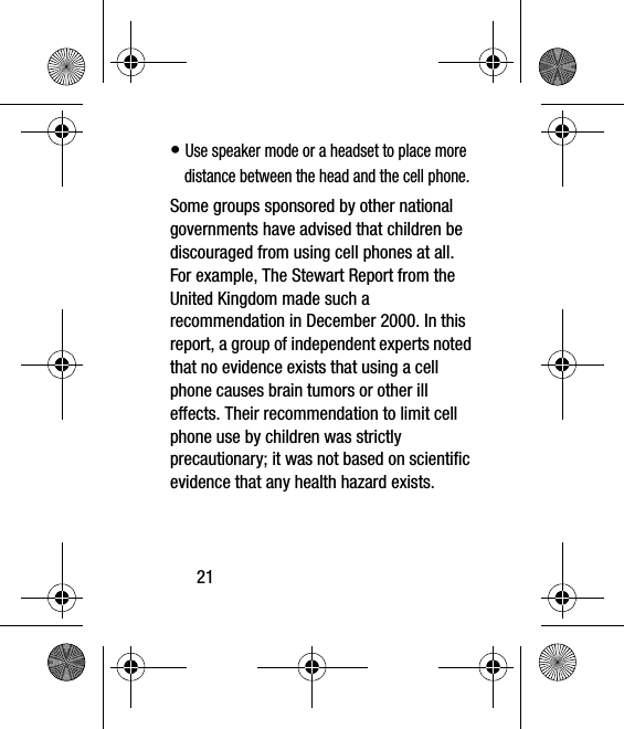 21• Use speaker mode or a headset to place more distance between the head and the cell phone.Some groups sponsored by other national governments have advised that children be discouraged from using cell phones at all. For example, The Stewart Report from the United Kingdom made such a recommendation in December 2000. In this report, a group of independent experts noted that no evidence exists that using a cell phone causes brain tumors or other ill effects. Their recommendation to limit cell phone use by children was strictly precautionary; it was not based on scientific evidence that any health hazard exists.