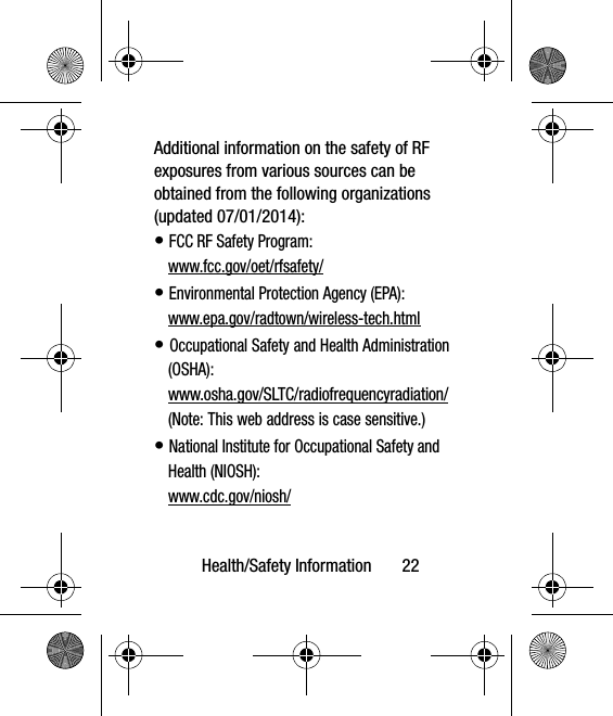 Health/Safety Information       22Additional information on the safety of RF exposures from various sources can be obtained from the following organizations (updated 07/01/2014):• FCC RF Safety Program:www.fcc.gov/oet/rfsafety/• Environmental Protection Agency (EPA):www.epa.gov/radtown/wireless-tech.html• Occupational Safety and Health Administration (OSHA): www.osha.gov/SLTC/radiofrequencyradiation/(Note: This web address is case sensitive.)• National Institute for Occupational Safety and Health (NIOSH):www.cdc.gov/niosh/