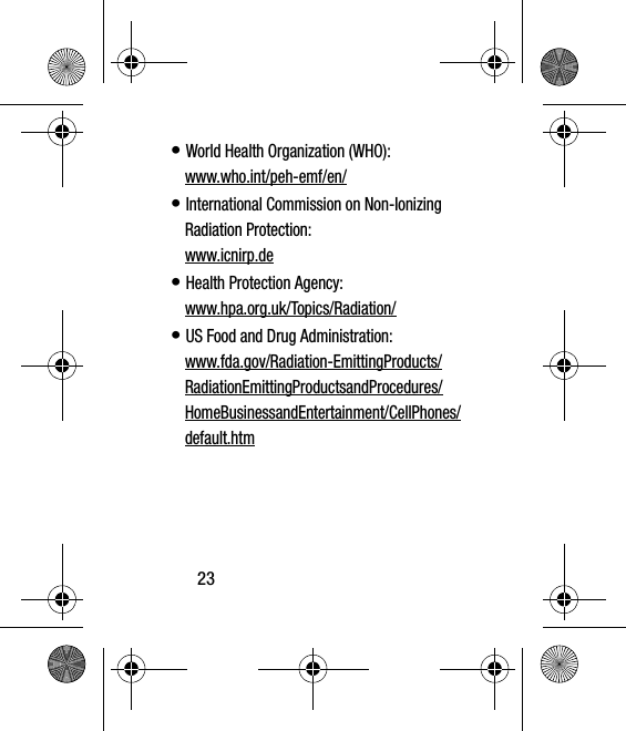 23• World Health Organization (WHO): www.who.int/peh-emf/en/• International Commission on Non-Ionizing Radiation Protection:www.icnirp.de• Health Protection Agency: www.hpa.org.uk/Topics/Radiation/• US Food and Drug Administration: www.fda.gov/Radiation-EmittingProducts/RadiationEmittingProductsandProcedures/HomeBusinessandEntertainment/CellPhones/default.htm