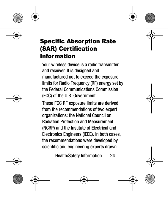 Health/Safety Information       24Specific Absorption Rate (SAR) Certification InformationYour wireless device is a radio transmitter and receiver. It is designed and manufactured not to exceed the exposure limits for Radio Frequency (RF) energy set by the Federal Communications Commission (FCC) of the U.S. Government.These FCC RF exposure limits are derived from the recommendations of two expert organizations: the National Council on Radiation Protection and Measurement (NCRP) and the Institute of Electrical and Electronics Engineers (IEEE). In both cases, the recommendations were developed by scientific and engineering experts drawn 