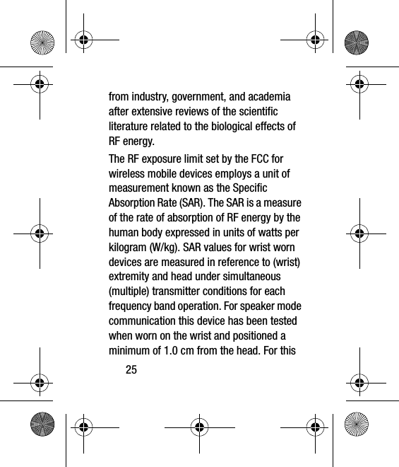 25from industry, government, and academia after extensive reviews of the scientific literature related to the biological effects of RF energy.The RF exposure limit set by the FCC for wireless mobile devices employs a unit of measurement known as the Specific Absorption Rate (SAR). The SAR is a measure of the rate of absorption of RF energy by the human body expressed in units of watts per kilogram (W/kg). SAR values for wrist worn devices are measured in reference to (wrist) extremity and head under simultaneous (multiple) transmitter conditions for each frequency band operation. For speaker mode communication this device has been tested when worn on the wrist and positioned a minimum of 1.0 cm from the head. For this 