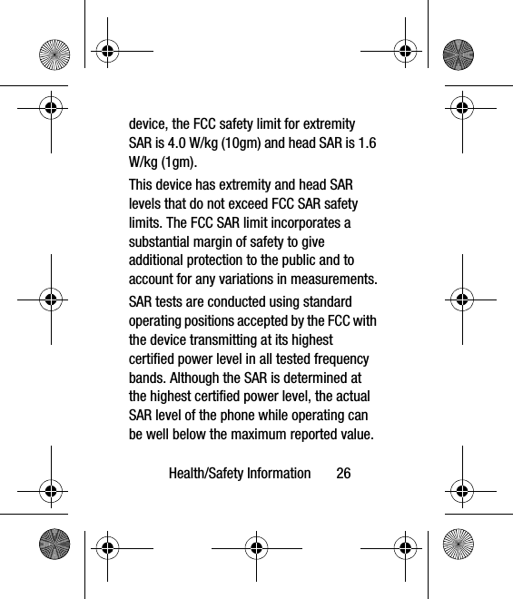 Health/Safety Information       26device, the FCC safety limit for extremity SAR is 4.0 W/kg (10gm) and head SAR is 1.6 W/kg (1gm). This device has extremity and head SAR levels that do not exceed FCC SAR safety limits. The FCC SAR limit incorporates a substantial margin of safety to give additional protection to the public and to account for any variations in measurements.SAR tests are conducted using standard operating positions accepted by the FCC with the device transmitting at its highest certified power level in all tested frequency bands. Although the SAR is determined at the highest certified power level, the actual SAR level of the phone while operating can be well below the maximum reported value. 