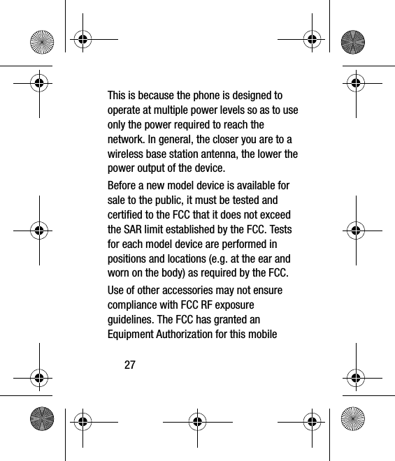 27This is because the phone is designed to operate at multiple power levels so as to use only the power required to reach the network. In general, the closer you are to a wireless base station antenna, the lower the power output of the device.Before a new model device is available for sale to the public, it must be tested and certified to the FCC that it does not exceed the SAR limit established by the FCC. Tests for each model device are performed in positions and locations (e.g. at the ear and worn on the body) as required by the FCC. Use of other accessories may not ensure compliance with FCC RF exposure guidelines. The FCC has granted an Equipment Authorization for this mobile 