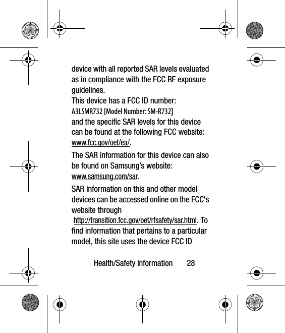 Health/Safety Information       28device with all reported SAR levels evaluated as in compliance with the FCC RF exposure guidelines. This device has a FCC ID number: A3LSMR732 [Model Number: SM-R732] and the specific SAR levels for this device can be found at the following FCC website:www.fcc.gov/oet/ea/.The SAR information for this device can also be found on Samsung’s website: www.samsung.com/sar. SAR information on this and other model devices can be accessed online on the FCC&apos;s website through http://transition.fcc.gov/oet/rfsafety/sar.html. To find information that pertains to a particular model, this site uses the device FCC ID 