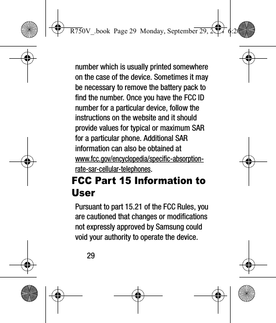 29number which is usually printed somewhere on the case of the device. Sometimes it may be necessary to remove the battery pack to find the number. Once you have the FCC ID number for a particular device, follow the instructions on the website and it should provide values for typical or maximum SAR for a particular phone. Additional SAR information can also be obtained at www.fcc.gov/encyclopedia/specific-absorption-rate-sar-cellular-telephones.FCC Part 15 Information to UserPursuant to part 15.21 of the FCC Rules, you are cautioned that changes or modifications not expressly approved by Samsung could void your authority to operate the device.R750V_.book  Page 29  Monday, September 29, 2014  6:20 PM