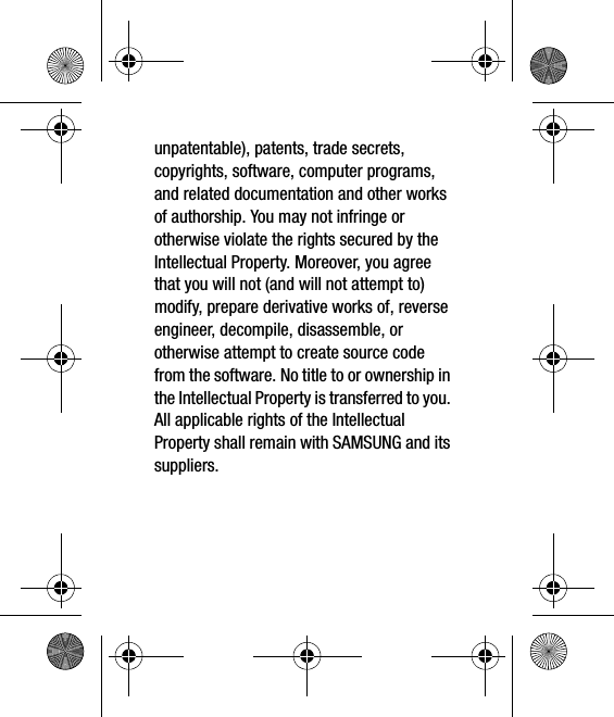 unpatentable), patents, trade secrets, copyrights, software, computer programs, and related documentation and other works of authorship. You may not infringe or otherwise violate the rights secured by the Intellectual Property. Moreover, you agree that you will not (and will not attempt to) modify, prepare derivative works of, reverse engineer, decompile, disassemble, or otherwise attempt to create source code from the software. No title to or ownership in the Intellectual Property is transferred to you. All applicable rights of the Intellectual Property shall remain with SAMSUNG and its suppliers.
