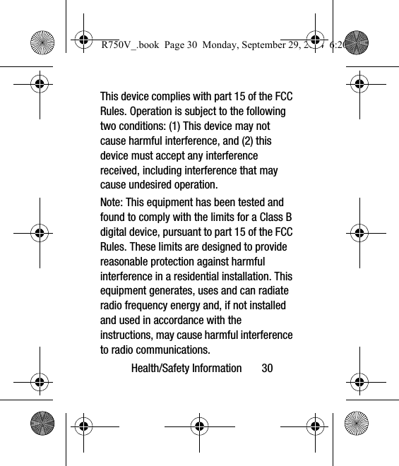 Health/Safety Information       30This device complies with part 15 of the FCC Rules. Operation is subject to the following two conditions: (1) This device may not cause harmful interference, and (2) this device must accept any interference received, including interference that may cause undesired operation.Note: This equipment has been tested and found to comply with the limits for a Class B digital device, pursuant to part 15 of the FCC Rules. These limits are designed to provide reasonable protection against harmful interference in a residential installation. This equipment generates, uses and can radiate radio frequency energy and, if not installed and used in accordance with the instructions, may cause harmful interference to radio communications. R750V_.book  Page 30  Monday, September 29, 2014  6:20 PM