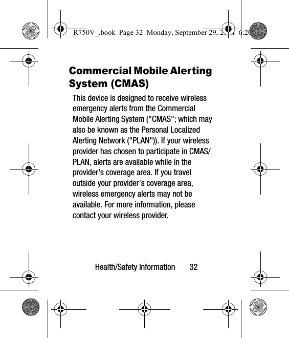 Health/Safety Information       32Commercial Mobile Alerting System (CMAS)This device is designed to receive wireless emergency alerts from the Commercial Mobile Alerting System (&quot;CMAS&quot;; which may also be known as the Personal Localized Alerting Network (&quot;PLAN&quot;)). If your wireless provider has chosen to participate in CMAS/PLAN, alerts are available while in the provider&apos;s coverage area. If you travel outside your provider&apos;s coverage area, wireless emergency alerts may not be available. For more information, please contact your wireless provider.R750V_.book  Page 32  Monday, September 29, 2014  6:20 PM