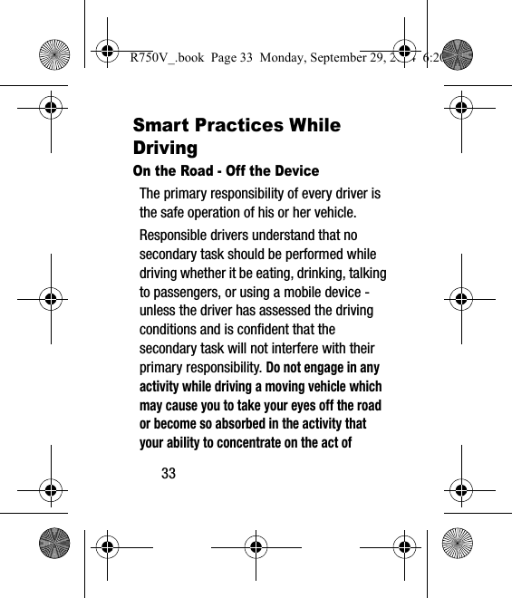 33Smart Practices While DrivingOn the Road - Off the DeviceThe primary responsibility of every driver is the safe operation of his or her vehicle.Responsible drivers understand that no secondary task should be performed while driving whether it be eating, drinking, talking to passengers, or using a mobile device - unless the driver has assessed the driving conditions and is confident that the secondary task will not interfere with their primary responsibility. Do not engage in any activity while driving a moving vehicle which may cause you to take your eyes off the road or become so absorbed in the activity that your ability to concentrate on the act of R750V_.book  Page 33  Monday, September 29, 2014  6:20 PM