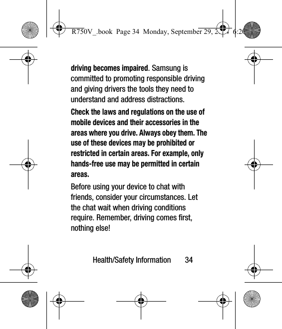 Health/Safety Information       34driving becomes impaired. Samsung is committed to promoting responsible driving and giving drivers the tools they need to understand and address distractions.Check the laws and regulations on the use of mobile devices and their accessories in the areas where you drive. Always obey them. The use of these devices may be prohibited or restricted in certain areas. For example, only hands-free use may be permitted in certain areas.Before using your device to chat with friends, consider your circumstances. Let the chat wait when driving conditions require. Remember, driving comes first, nothing else!R750V_.book  Page 34  Monday, September 29, 2014  6:20 PM