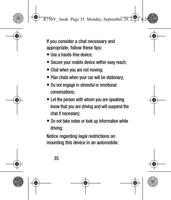 35If you consider a chat necessary and appropriate, follow these tips:• Use a hands-free device;• Secure your mobile device within easy reach;• Chat when you are not moving;• Plan chats when your car will be stationary;• Do not engage in stressful or emotional conversations;• Let the person with whom you are speaking know that you are driving and will suspend the chat if necessary;• Do not take notes or look up information while driving;Notice regarding legal restrictions on mounting this device in an automobile:R750V_.book  Page 35  Monday, September 29, 2014  6:20 PM