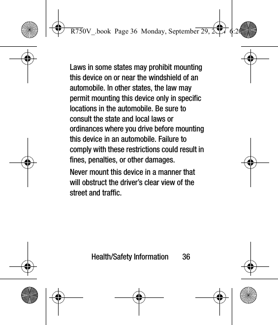 Health/Safety Information       36Laws in some states may prohibit mounting this device on or near the windshield of an automobile. In other states, the law may permit mounting this device only in specific locations in the automobile. Be sure to consult the state and local laws or ordinances where you drive before mounting this device in an automobile. Failure to comply with these restrictions could result in fines, penalties, or other damages.Never mount this device in a manner that will obstruct the driver’s clear view of the street and traffic.R750V_.book  Page 36  Monday, September 29, 2014  6:20 PM