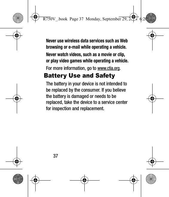 37Never use wireless data services such as Web browsing or e-mail while operating a vehicle.Never watch videos, such as a movie or clip, or play video games while operating a vehicle.For more information, go to www.ctia.org.Battery Use and SafetyThe battery in your device is not intended to be replaced by the consumer. If you believe the battery is damaged or needs to be replaced, take the device to a service center for inspection and replacement.R750V_.book  Page 37  Monday, September 29, 2014  6:20 PM