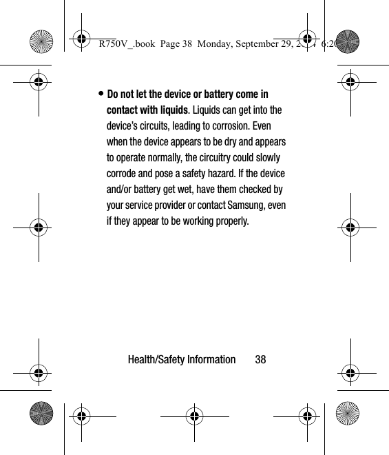 Health/Safety Information       38• Do not let the device or battery come in contact with liquids. Liquids can get into the device’s circuits, leading to corrosion. Even when the device appears to be dry and appears to operate normally, the circuitry could slowly corrode and pose a safety hazard. If the device and/or battery get wet, have them checked by your service provider or contact Samsung, even if they appear to be working properly.R750V_.book  Page 38  Monday, September 29, 2014  6:20 PM