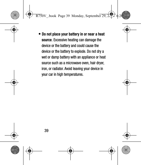 39• Do not place your battery in or near a heat source. Excessive heating can damage the device or the battery and could cause the device or the battery to explode. Do not dry a wet or damp battery with an appliance or heat source such as a microwave oven, hair dryer, iron, or radiator. Avoid leaving your device in your car in high temperatures.R750V_.book  Page 39  Monday, September 29, 2014  6:20 PM