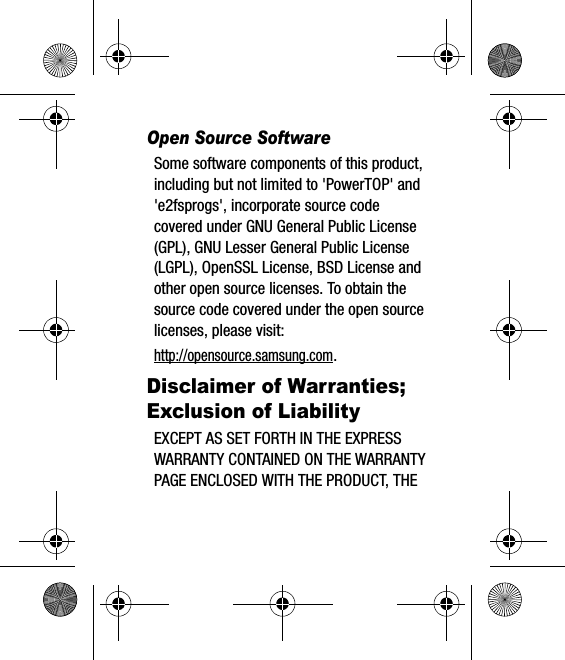 Open Source SoftwareSome software components of this product, including but not limited to &apos;PowerTOP&apos; and &apos;e2fsprogs&apos;, incorporate source code covered under GNU General Public License (GPL), GNU Lesser General Public License (LGPL), OpenSSL License, BSD License and other open source licenses. To obtain the source code covered under the open source licenses, please visit:http://opensource.samsung.com.Disclaimer of Warranties; Exclusion of LiabilityEXCEPT AS SET FORTH IN THE EXPRESS WARRANTY CONTAINED ON THE WARRANTY PAGE ENCLOSED WITH THE PRODUCT, THE 