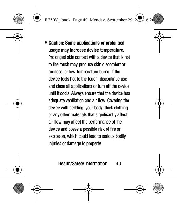 Health/Safety Information       40• Caution: Some applications or prolonged usage may increase device temperature. Prolonged skin contact with a device that is hot to the touch may produce skin discomfort or redness, or low-temperature burns. If the device feels hot to the touch, discontinue use and close all applications or turn off the device until it cools. Always ensure that the device has adequate ventilation and air flow. Covering the device with bedding, your body, thick clothing or any other materials that significantly affect air flow may affect the performance of the device and poses a possible risk of fire or explosion, which could lead to serious bodily injuries or damage to property.R750V_.book  Page 40  Monday, September 29, 2014  6:20 PM