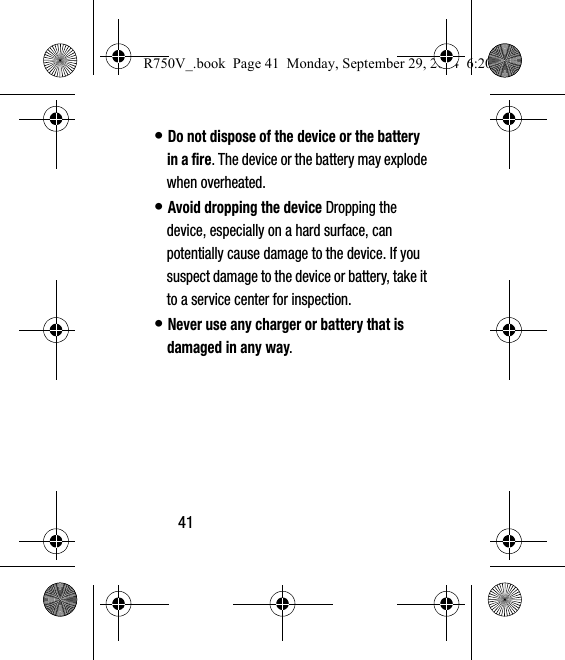 41• Do not dispose of the device or the battery in a fire. The device or the battery may explode when overheated.• Avoid dropping the device Dropping the device, especially on a hard surface, can potentially cause damage to the device. If you suspect damage to the device or battery, take it to a service center for inspection.• Never use any charger or battery that is damaged in any way.R750V_.book  Page 41  Monday, September 29, 2014  6:20 PM