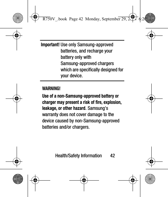 Health/Safety Information       42Important! Use only Samsung-approved batteries, and recharge your battery only with Samsung-approved chargers which are specifically designed for your device.WARNING!Use of a non-Samsung-approved battery or charger may present a risk of fire, explosion, leakage, or other hazard. Samsung&apos;s warranty does not cover damage to the device caused by non-Samsung-approved batteries and/or chargers.R750V_.book  Page 42  Monday, September 29, 2014  6:20 PM