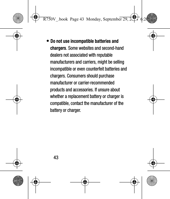 43• Do not use incompatible batteries and chargers. Some websites and second-hand dealers not associated with reputable manufacturers and carriers, might be selling incompatible or even counterfeit batteries and chargers. Consumers should purchase manufacturer or carrier-recommended products and accessories. If unsure about whether a replacement battery or charger is compatible, contact the manufacturer of the battery or charger.R750V_.book  Page 43  Monday, September 29, 2014  6:20 PM