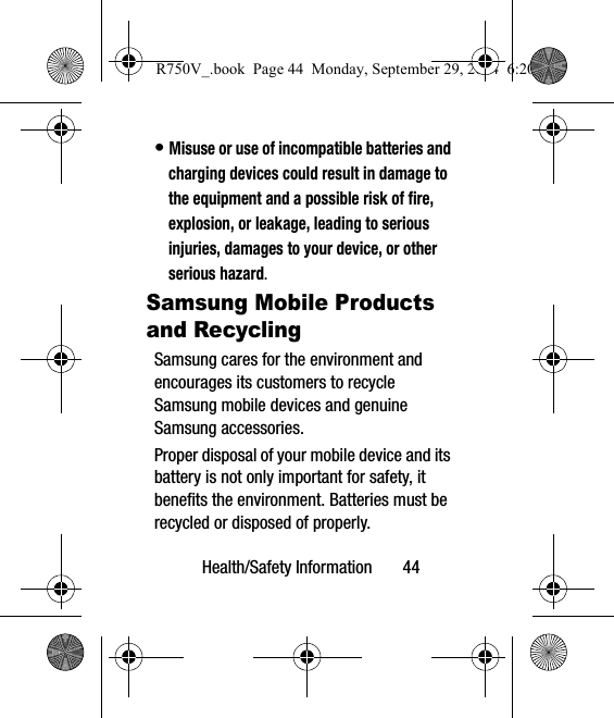 Health/Safety Information       44• Misuse or use of incompatible batteries and charging devices could result in damage to the equipment and a possible risk of fire, explosion, or leakage, leading to serious injuries, damages to your device, or other serious hazard.Samsung Mobile Products and RecyclingSamsung cares for the environment and encourages its customers to recycle Samsung mobile devices and genuine Samsung accessories.Proper disposal of your mobile device and its battery is not only important for safety, it benefits the environment. Batteries must be recycled or disposed of properly.R750V_.book  Page 44  Monday, September 29, 2014  6:20 PM