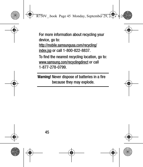 45For more information about recycling your device, go to: http://mobile.samsungusa.com/recycling/index.jsp or call 1-800-822-8837.To find the nearest recycling location, go to:www.samsung.com/recyclingdirect or call 1-877-278-0799.Warning! Never dispose of batteries in a fire because they may explode.R750V_.book  Page 45  Monday, September 29, 2014  6:20 PM