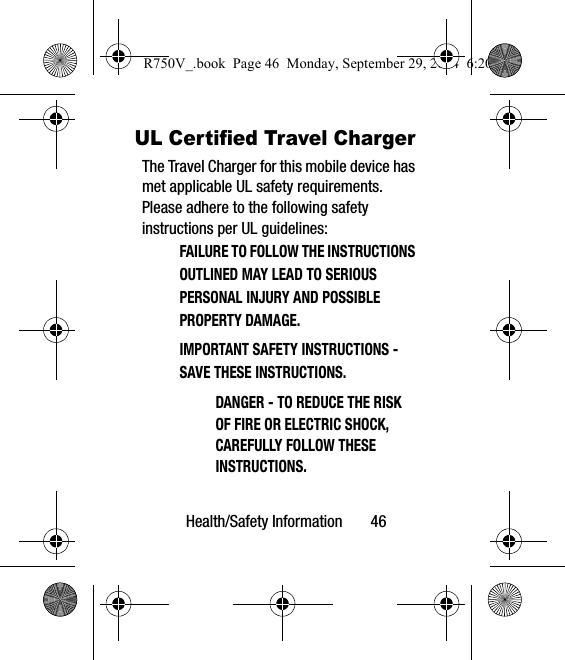 Health/Safety Information       46UL Certified Travel ChargerThe Travel Charger for this mobile device has met applicable UL safety requirements. Please adhere to the following safety instructions per UL guidelines:FAILURE TO FOLLOW THE INSTRUCTIONS OUTLINED MAY LEAD TO SERIOUS PERSONAL INJURY AND POSSIBLE PROPERTY DAMAGE.IMPORTANT SAFETY INSTRUCTIONS - SAVE THESE INSTRUCTIONS.DANGER - TO REDUCE THE RISK OF FIRE OR ELECTRIC SHOCK, CAREFULLY FOLLOW THESE INSTRUCTIONS.R750V_.book  Page 46  Monday, September 29, 2014  6:20 PM