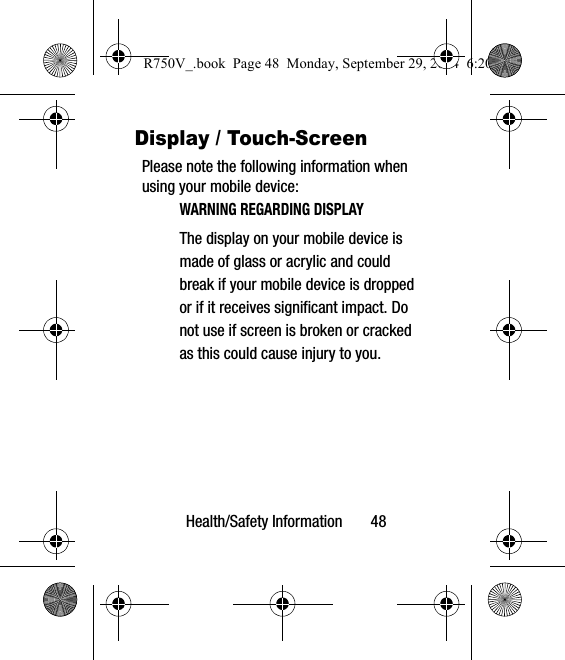 Health/Safety Information       48Display / Touch-ScreenPlease note the following information when using your mobile device:WARNING REGARDING DISPLAYThe display on your mobile device is made of glass or acrylic and could break if your mobile device is dropped or if it receives significant impact. Do not use if screen is broken or cracked as this could cause injury to you.R750V_.book  Page 48  Monday, September 29, 2014  6:20 PM