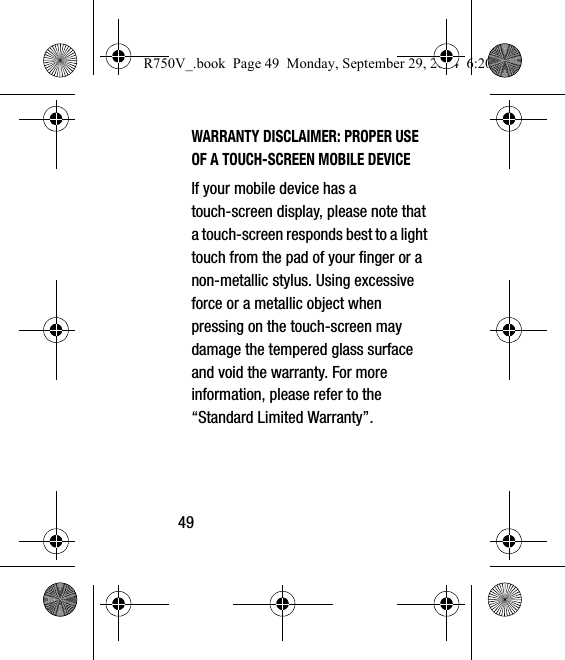 49WARRANTY DISCLAIMER: PROPER USE OF A TOUCH-SCREEN MOBILE DEVICEIf your mobile device has a touch-screen display, please note that a touch-screen responds best to a light touch from the pad of your finger or a non-metallic stylus. Using excessive force or a metallic object when pressing on the touch-screen may damage the tempered glass surface and void the warranty. For more information, please refer to the “Standard Limited Warranty”.R750V_.book  Page 49  Monday, September 29, 2014  6:20 PM