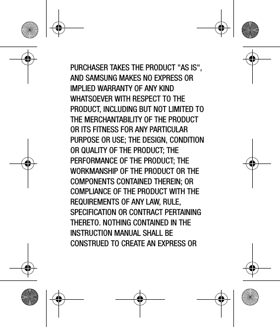 PURCHASER TAKES THE PRODUCT &quot;AS IS&quot;, AND SAMSUNG MAKES NO EXPRESS OR IMPLIED WARRANTY OF ANY KIND WHATSOEVER WITH RESPECT TO THE PRODUCT, INCLUDING BUT NOT LIMITED TO THE MERCHANTABILITY OF THE PRODUCT OR ITS FITNESS FOR ANY PARTICULAR PURPOSE OR USE; THE DESIGN, CONDITION OR QUALITY OF THE PRODUCT; THE PERFORMANCE OF THE PRODUCT; THE WORKMANSHIP OF THE PRODUCT OR THE COMPONENTS CONTAINED THEREIN; OR COMPLIANCE OF THE PRODUCT WITH THE REQUIREMENTS OF ANY LAW, RULE, SPECIFICATION OR CONTRACT PERTAINING THERETO. NOTHING CONTAINED IN THE INSTRUCTION MANUAL SHALL BE CONSTRUED TO CREATE AN EXPRESS OR 