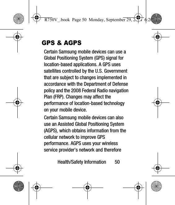 Health/Safety Information       50GPS &amp; AGPSCertain Samsung mobile devices can use a Global Positioning System (GPS) signal for location-based applications. A GPS uses satellites controlled by the U.S. Government that are subject to changes implemented in accordance with the Department of Defense policy and the 2008 Federal Radio navigation Plan (FRP). Changes may affect the performance of location-based technology on your mobile device.Certain Samsung mobile devices can also use an Assisted Global Positioning System (AGPS), which obtains information from the cellular network to improve GPS performance. AGPS uses your wireless service provider&apos;s network and therefore R750V_.book  Page 50  Monday, September 29, 2014  6:20 PM