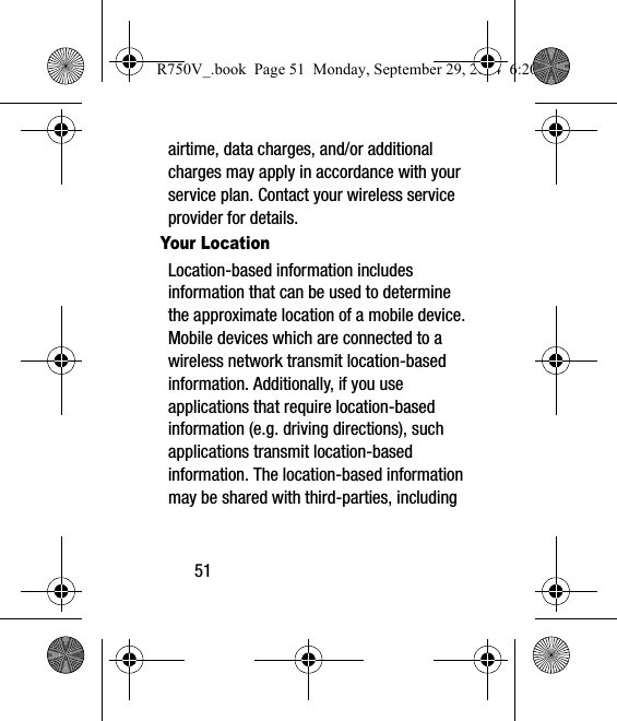 51airtime, data charges, and/or additional charges may apply in accordance with your service plan. Contact your wireless service provider for details.Your LocationLocation-based information includes information that can be used to determine the approximate location of a mobile device. Mobile devices which are connected to a wireless network transmit location-based information. Additionally, if you use applications that require location-based information (e.g. driving directions), such applications transmit location-based information. The location-based information may be shared with third-parties, including R750V_.book  Page 51  Monday, September 29, 2014  6:20 PM