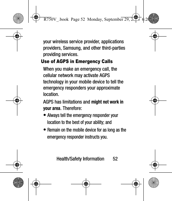 Health/Safety Information       52your wireless service provider, applications providers, Samsung, and other third-parties providing services.Use of AGPS in Emergency CallsWhen you make an emergency call, the cellular network may activate AGPS technology in your mobile device to tell the emergency responders your approximate location.AGPS has limitations and might not work in your area. Therefore:• Always tell the emergency responder your location to the best of your ability; and• Remain on the mobile device for as long as the emergency responder instructs you.R750V_.book  Page 52  Monday, September 29, 2014  6:20 PM