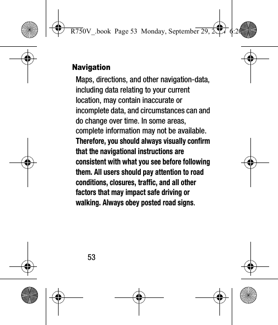 53NavigationMaps, directions, and other navigation-data, including data relating to your current location, may contain inaccurate or incomplete data, and circumstances can and do change over time. In some areas, complete information may not be available. Therefore, you should always visually confirm that the navigational instructions are consistent with what you see before following them. All users should pay attention to road conditions, closures, traffic, and all other factors that may impact safe driving or walking. Always obey posted road signs.R750V_.book  Page 53  Monday, September 29, 2014  6:20 PM