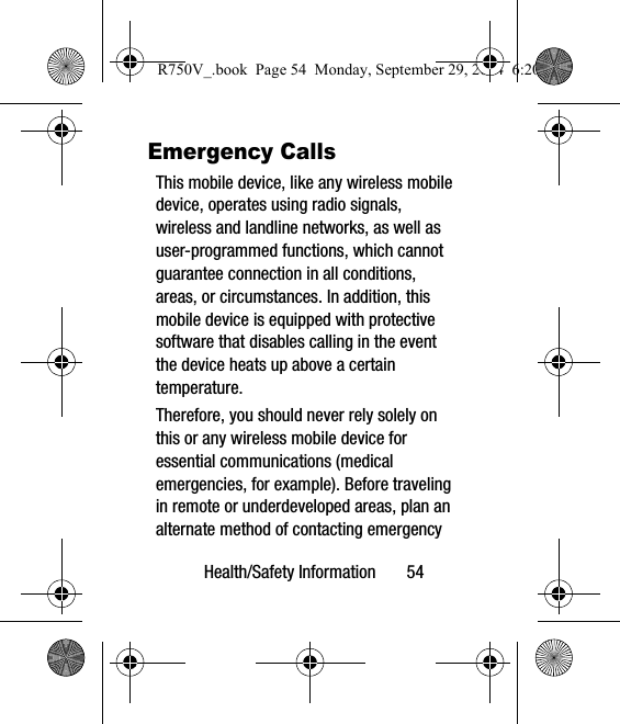 Health/Safety Information       54Emergency CallsThis mobile device, like any wireless mobile device, operates using radio signals, wireless and landline networks, as well as user-programmed functions, which cannot guarantee connection in all conditions, areas, or circumstances. In addition, this mobile device is equipped with protective software that disables calling in the event the device heats up above a certain temperature.Therefore, you should never rely solely on this or any wireless mobile device for essential communications (medical emergencies, for example). Before traveling in remote or underdeveloped areas, plan an alternate method of contacting emergency R750V_.book  Page 54  Monday, September 29, 2014  6:20 PM