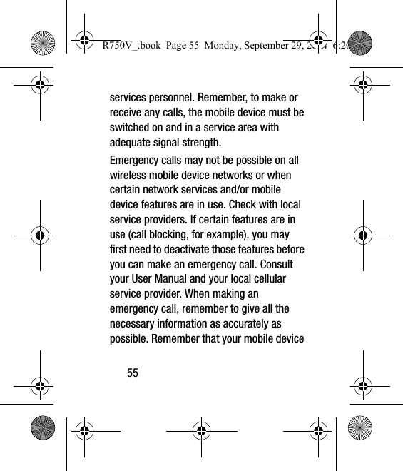 55services personnel. Remember, to make or receive any calls, the mobile device must be switched on and in a service area with adequate signal strength.Emergency calls may not be possible on all wireless mobile device networks or when certain network services and/or mobile device features are in use. Check with local service providers. If certain features are in use (call blocking, for example), you may first need to deactivate those features before you can make an emergency call. Consult your User Manual and your local cellular service provider. When making an emergency call, remember to give all the necessary information as accurately as possible. Remember that your mobile device R750V_.book  Page 55  Monday, September 29, 2014  6:20 PM