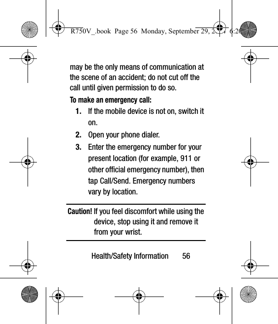 Health/Safety Information       56may be the only means of communication at the scene of an accident; do not cut off the call until given permission to do so. To make an emergency call:1. If the mobile device is not on, switch it on. 2. Open your phone dialer. 3. Enter the emergency number for your present location (for example, 911 or other official emergency number), then tap Call/Send. Emergency numbers vary by location.Caution! If you feel discomfort while using the device, stop using it and remove it from your wrist.R750V_.book  Page 56  Monday, September 29, 2014  6:20 PM