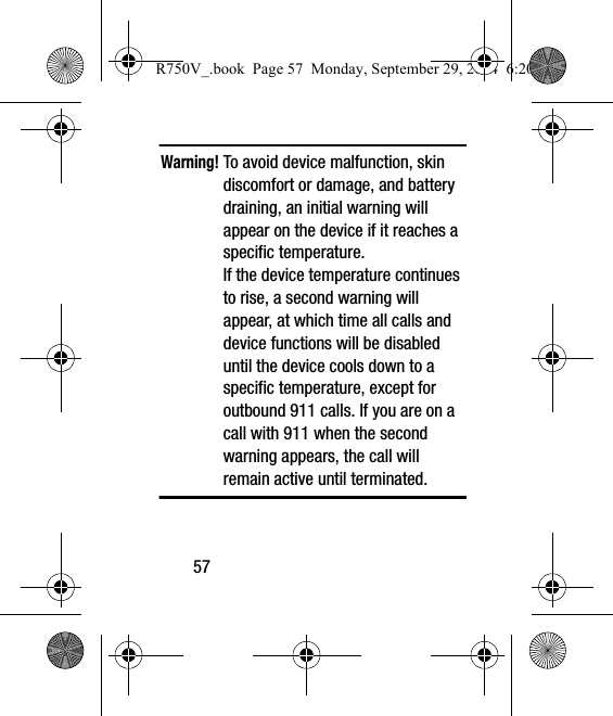 57Warning! To avoid device malfunction, skin discomfort or damage, and battery draining, an initial warning will appear on the device if it reaches a specific temperature. If the device temperature continues to rise, a second warning will appear, at which time all calls and device functions will be disabled until the device cools down to a specific temperature, except for outbound 911 calls. If you are on a call with 911 when the second warning appears, the call will remain active until terminated.R750V_.book  Page 57  Monday, September 29, 2014  6:20 PM