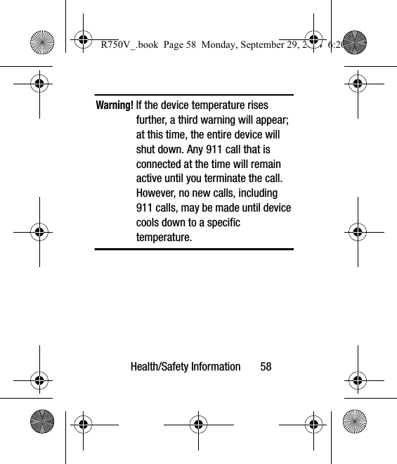 Health/Safety Information       58Warning! If the device temperature rises further, a third warning will appear; at this time, the entire device will shut down. Any 911 call that is connected at the time will remain active until you terminate the call. However, no new calls, including 911 calls, may be made until device cools down to a specific temperature.  R750V_.book  Page 58  Monday, September 29, 2014  6:20 PM